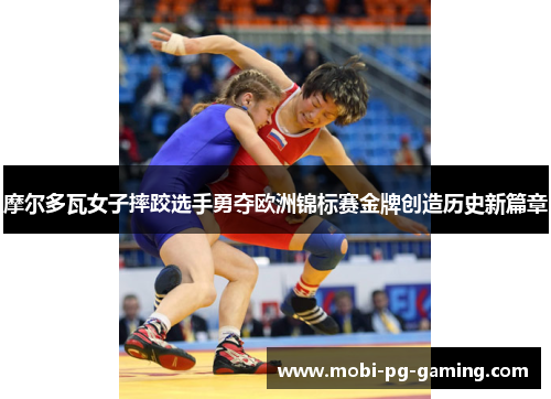 摩尔多瓦女子摔跤选手勇夺欧洲锦标赛金牌创造历史新篇章