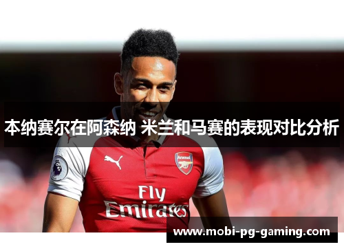 本纳赛尔在阿森纳 米兰和马赛的表现对比分析