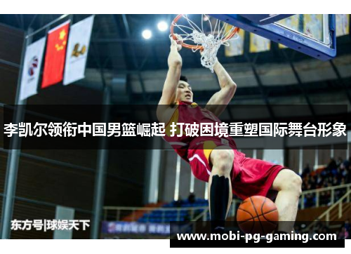 李凯尔领衔中国男篮崛起 打破困境重塑国际舞台形象